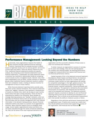 BIZGROWTH
                                                                                                                                                                            IDEAS TO HELP
                                                                                                                                                                              GROW YOUR
                                                                                                                                                                               BUSINESS
                                                                                                                                                                         Article reprinted from Spring 2013


                                                                                    S        T       R        A        T       E           G      I      E        S




                                                                      Management & Performance

                                                                      Performance Management: Looking Beyond the Numbers

                                                                      H
                                                                              istorically, many organizations measure the health of            organization and the successful utilization of these areas is
                                                                              their business through traditional financial reporting           often not monitored and measured.
                                                                              metrics. Executives tend to evaluate success or failure
                                                                                                                                                    To better measure an organization’s success in carrying
                                                                      based on high-level results such as revenue growth, net income,
                                                                                                                                               out its vision and strategy, many are now looking beyond
                                                                      current ratios and others. There are obvious reasons for this.
                                                                                                                                               the numbers and utilizing broader, far-reaching performance
                                                                      First, traditional financial statements provide very specific
                                                                                                                                               management measurements that capture both financial and
                                                                      analysis. By comparing current financial statements to prior
                                                                                                                                               non-financial performance metrics.
                                                                      financial statements, a stakeholder can easily determine where
                                                                      a business has improved or deteriorated simply by comparing                   A great example of this is the balanced scorecard approach.
                                                                      current results to prior or budgeted results. Second, many third-        Developed by Robert Kaplan and David Norton, the balanced
                                                                      party stakeholders such as banks, outside investors or regulatory        scorecard has actually been around for a number years, but
                                                                      groups utilize traditional financial statement results to assess         continues to gain traction as many organizations are looking
                                                                      their own compliance needs, creating an obvious incentive for            for competitive advantages in this tight, global economy. The
                                                                      management to focus on those metrics.                                    balanced scorecard measures an organization through its
                                                                                                                                               financial results, customer satisfaction, internal processes and
                                                                           While financial statement reporting metrics provide value,
                                                                                                                                               its own employees. The approach is dictated by the assumption
                                                                      they have certain inherent limitations. First, financial statement
                                                                                                                                               that all parts of a business, both financial and non-financial,
                                                                      results are “lagging” indicators; they represent a measurement
                                                                                                                                               need to be evaluated and improved. The balanced scorecard
                                                                      of results at a certain time, which can be days or even months
                                                                                                                                               approach requires a business to develop its own non-financial
                                                                      behind when that data is being evaluated. These are fine for
© Copyright 2013. CBIZ, Inc. NYSE Listed: CBZ. All rights reserved.




                                                                                                                                               reporting metrics that can be monitored and evaluated on an
                                                                      evaluating the viability of an enterprise. More valuable for
                                                                                                                                               ongoing basis. This is critical as any performance measurement
                                                                      strategic planning purposes are “leading” indicators, which are
                                                                                                                                               plan must provide the ability to measure success or failure.
                                                                      generally non-financial metrics that can be produced easily on a
                                                                      real time basis and can provide management with more relevant                 Regardless of the particular performance measurement plan
                                                                      information in the decision-making process. Second, financial            an organization uses, if metrics are to serve as a useful tool,
                                                                      statement metrics only report on a portion of an organization’s          they should address all functions that support the success of
                                                                      activities. Many important aspects such as intangible asset              the organization, both financial and non-financial. 	
                                                                      usage, human capital, organizational culture and others are
                                                                      not easily evaluated through the review of financial statements.
                                                                      Yet, they can be some of the most important elements of an                             JEFF MANWILLER
                                                                                                                                                             CBIZ MHM, LLC • Bethesda, MD

                                                                            business is growing yours
                                                                                                                                                             301.951.3636 • jmanwiller@cbiz.com
                                                                      our
 