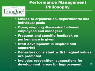 Performance Management
               Philosophy

• Linked to organization, departmental and
  individual goals
• Open, on-going discussion between
  employees and managers
• Frequent and specific feedback on
  performance is given
• Staff development is inspired and
  supported
• Behaviors consistent with Imagine! values
  are promoted
• Includes recognition, suggestions for
  development, areas for improvement       2
 