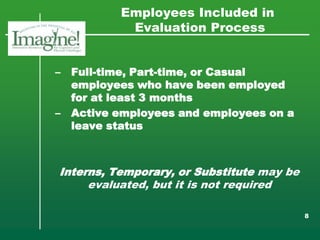Employees Included in
            Evaluation Process


–   Full-time, Part-time, or Casual
    employees who have been employed
    for at least 3 months
–   Active employees and employees on a
    leave status



Interns, Temporary, or Substitute may be
     evaluated, but it is not required

                                           8
 