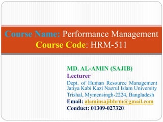 MD. AL-AMIN (SAJIB)
Lecturer
Dept. of Human Resource Management
Jatiya Kabi Kazi Nazrul Islam University
Trishal, Mymensingh-2224, Bangladesh
Email: alaminsajibhrm@gmail.com
Conduct: 01309-027320
Course Name: Performance Management
Course Code: HRM-511
 