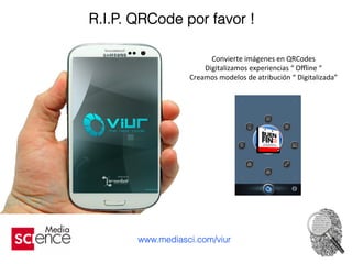R.I.P. QRCode por favor !
Convierte	
  imágenes	
  en	
  QRCodes	
  
Digitalizamos	
  experiencias	
  “	
  Oﬄine	
  “	
  	
  
Creamos	
  modelos	
  de	
  atribución	
  “	
  Digitalizada”	
  	
  
	
  
	
  
	
  
	
  
www.mediasci.com/viur
 