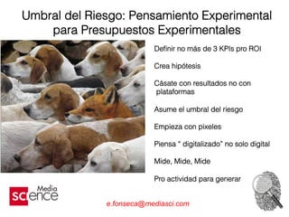 e.fonseca@mediasci.com
Umbral del Riesgo: Pensamiento Experimental
para Presupuestos Experimentales
Deﬁnir no más de 3 KPIs pro ROI
Crea hipótesis
Cásate con resultados no con
plataformas
Asume el umbral del riesgo
Empieza con pixeles
Piensa “ digitalizado” no solo digital
Mide, Mide, Mide
Pro actividad para generar
 