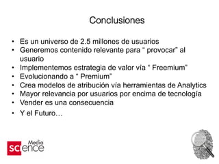 Conclusiones
•  Es un universo de 2.5 millones de usuarios
•  Generemos contenido relevante para “ provocar” al
usuario
•  Implementemos estrategia de valor vía “ Freemium”
•  Evolucionando a “ Premium”
•  Crea modelos de atribución vía herramientas de Analytics
•  Mayor relevancia por usuarios por encima de tecnología
•  Vender es una consecuencia
•  Y el Futuro…
 