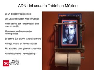 ADN del usuario Tablet en México
Es un dispositivo placentero
Los usuarios buscan más en Google
No se asocia con “ efectividad” sino
con recreación
Alto consumo de contenidos
Pornográﬁcos
Se estima que el 30% la llevan al baño
Navega mucho en Redes Sociales
Pro actividad para generar contenidos
Alto consumo de “ Advergaming “
 