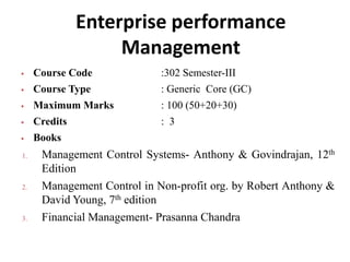 Enterprise performance
Management
 Course Code :302 Semester-III
 Course Type : Generic Core (GC)
 Maximum Marks : 100 (50+20+30)
 Credits : 3
 Books
1. Management Control Systems- Anthony & Govindrajan, 12th
Edition
2. Management Control in Non-profit org. by Robert Anthony &
David Young, 7th edition
3. Financial Management- Prasanna Chandra
 