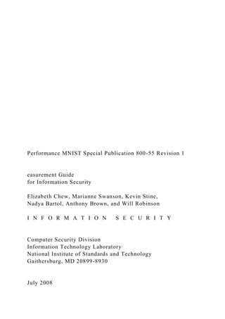 Performance MNIST Special Publication 800-55 Revision 1
easurement Guide
for Information Security
Elizabeth Chew, Marianne Swanson, Kevin Stine,
Nadya Bartol, Anthony Brown, and Will Robinson
I N F O R M A T I O N S E C U R I T Y
Computer Security Division
Information Technology Laboratory
National Institute of Standards and Technology
Gaithersburg, MD 20899-8930
July 2008
 