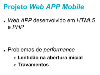 Projeto Web APP Mobile 
■ Web APP desenvolvido em HTML5 e PHP 
■ Problemas de performance 
✗ Lentidão na abertura inicial 
✗ Travamentos 
 