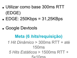 ■ Utilizar como base 300ms RTT (EDGE) 
■ EDGE: 250Kbps = 31,25KBps 
■ Google Devtools 
Meta (6 hits/requisição) 
1 Hit Dinâmico > 300ms RTT + até 150ms 
5 Hits Estáticos > 1500ms RTT + 5x10ms 
Total: ~2 segundos 
 