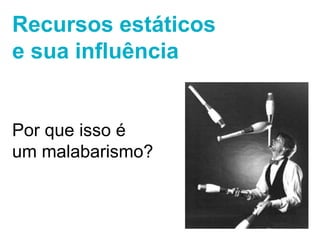 Recursos estáticos 
e sua influência 
Por que isso é 
um malabarismo? 
 
