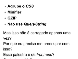 ✓ Agrupe o CSS 
✓ Minifier 
✓ GZIP 
✓ Não use QueryString 
Mas isso não é carregado apenas uma vez? 
Por que eu preciso me preocupar com isso? 
Essa palestra é de front-end? 
Onde é a saída? 
 