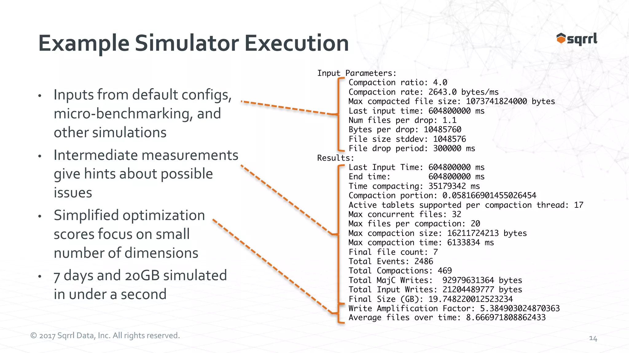 © 2017 Sqrrl Data, Inc. All rights reserved. 14 Example Simulator Execution • Inputs from default configs, micro-benchmarking, and other simulations • Intermediate measurements give hints about possible issues • Simplified optimization scores focus on small number of dimensions • 7 days and 20GB simulated in under a second Input Parameters: Compaction ratio: 4.0 Compaction rate: 2643.0 bytes/ms Max compacted file size: 1073741824000 bytes Last input time: 604800000 ms Num files per drop: 1.1 Bytes per drop: 10485760 File size stddev: 1048576 File drop period: 300000 ms Results: Last Input Time: 604800000 ms End time: 604800000 ms Time compacting: 35179342 ms Compaction portion: 0.058166901455026454 Active tablets supported per compaction thread: 17 Max concurrent files: 32 Max files per compaction: 20 Max compaction size: 16211724213 bytes Max compaction time: 6133834 ms Final file count: 7 Total Events: 2486 Total Compactions: 469 Total MajC Writes: 92979631364 bytes Total Input Writes: 21204489777 bytes Final Size (GB): 19.748220012523234 Write Amplification Factor: 5.384903024870363 Average files over time: 8.666971808862433 