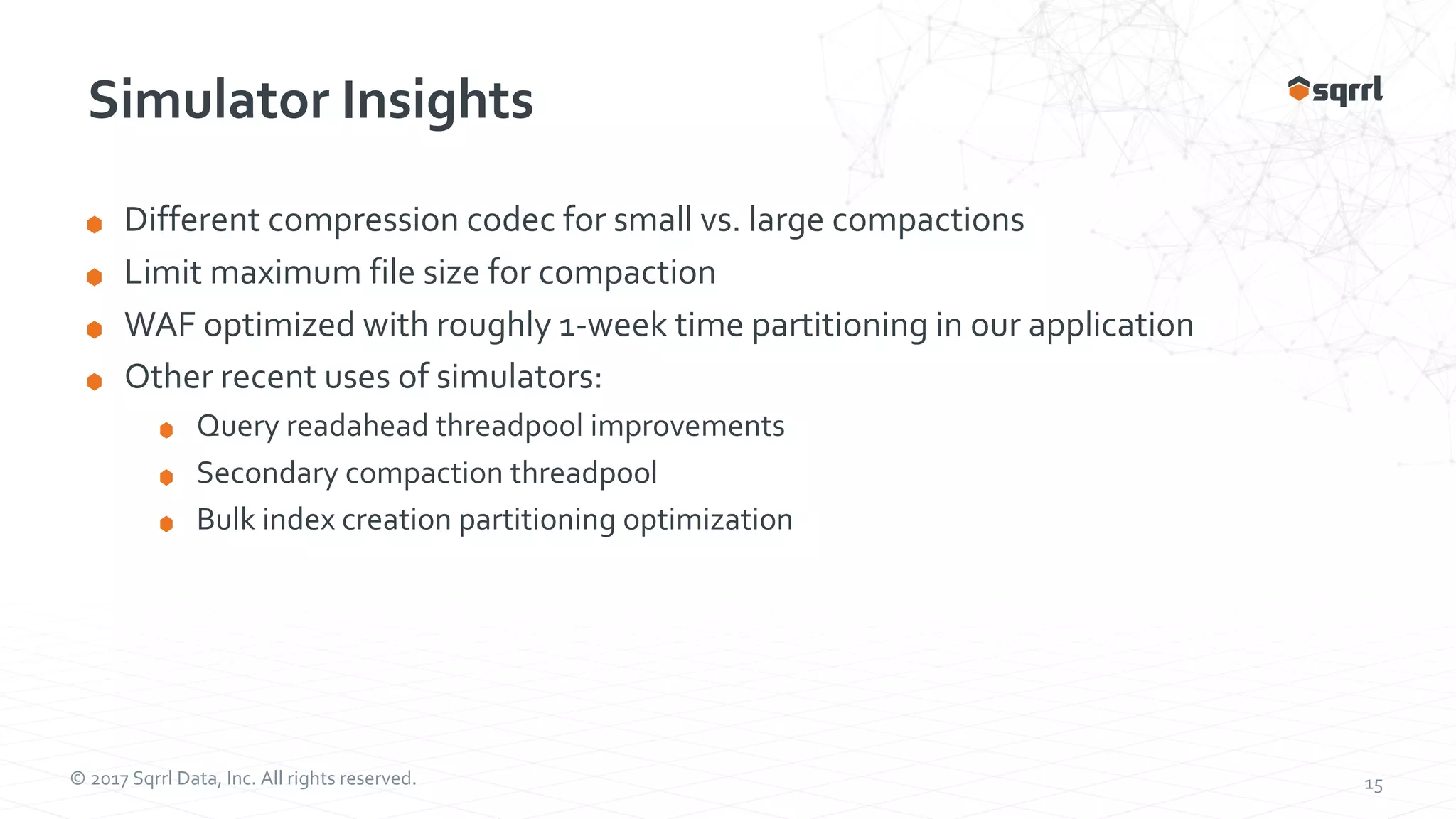 © 2017 Sqrrl Data, Inc. All rights reserved. 15 Simulator Insights Different compression codec for small vs. large compactions Limit maximum file size for compaction WAF optimized with roughly 1-week time partitioning in our application Other recent uses of simulators: Query readahead threadpool improvements Secondary compaction threadpool Bulk index creation partitioning optimization 