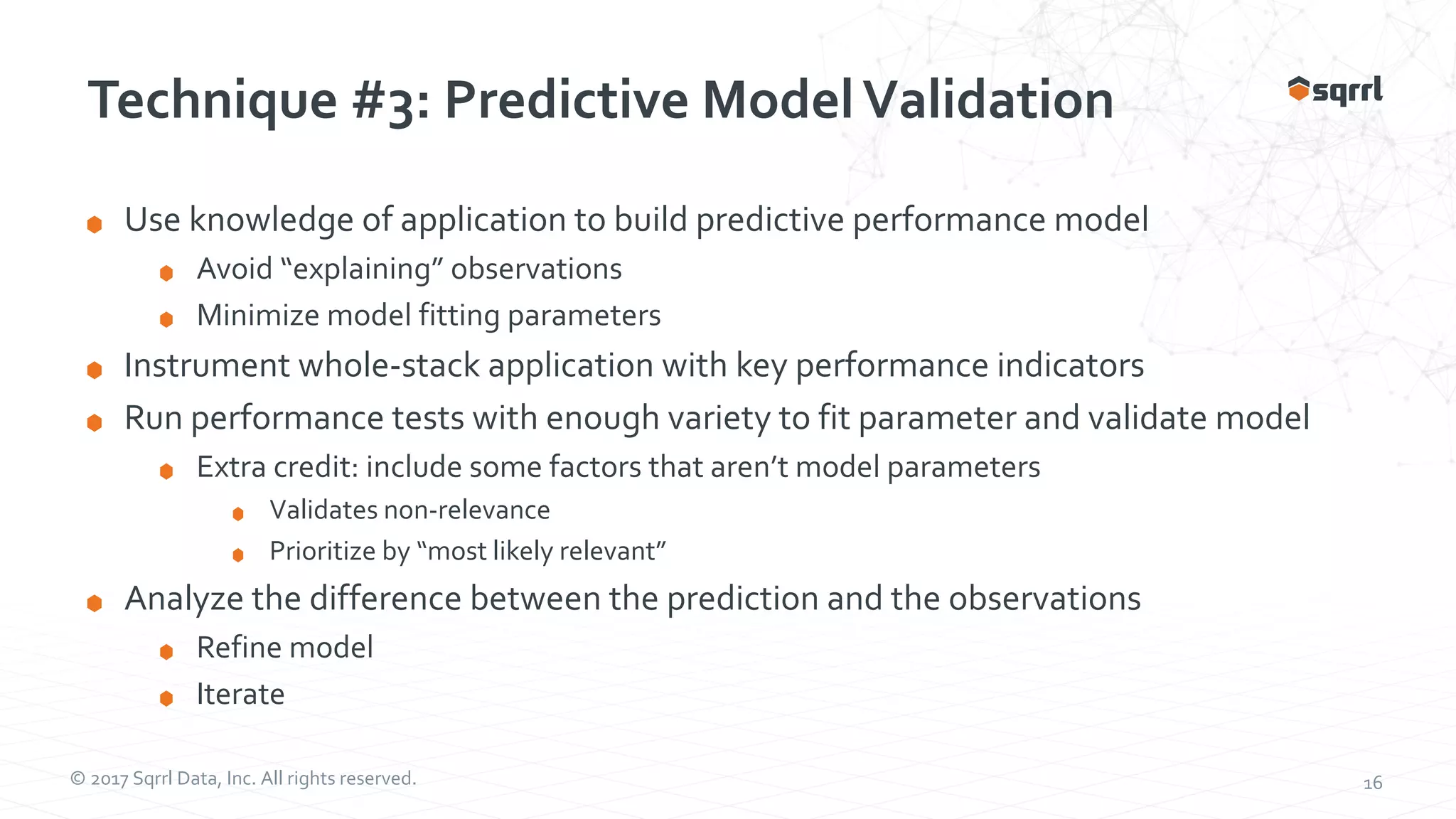 © 2017 Sqrrl Data, Inc. All rights reserved. 16 Technique #3: Predictive ModelValidation Use knowledge of application to build predictive performance model Avoid “explaining” observations Minimize model fitting parameters Instrument whole-stack application with key performance indicators Run performance tests with enough variety to fit parameter and validate model Extra credit: include some factors that aren’t model parameters Validates non-relevance Prioritize by “most likely relevant” Analyze the difference between the prediction and the observations Refine model Iterate 
