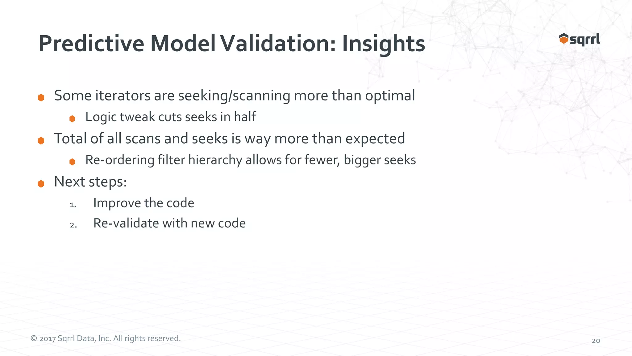 © 2017 Sqrrl Data, Inc. All rights reserved. 20 Predictive ModelValidation: Insights Some iterators are seeking/scanning more than optimal Logic tweak cuts seeks in half Total of all scans and seeks is way more than expected Re-ordering filter hierarchy allows for fewer, bigger seeks Next steps: 1. Improve the code 2. Re-validate with new code 