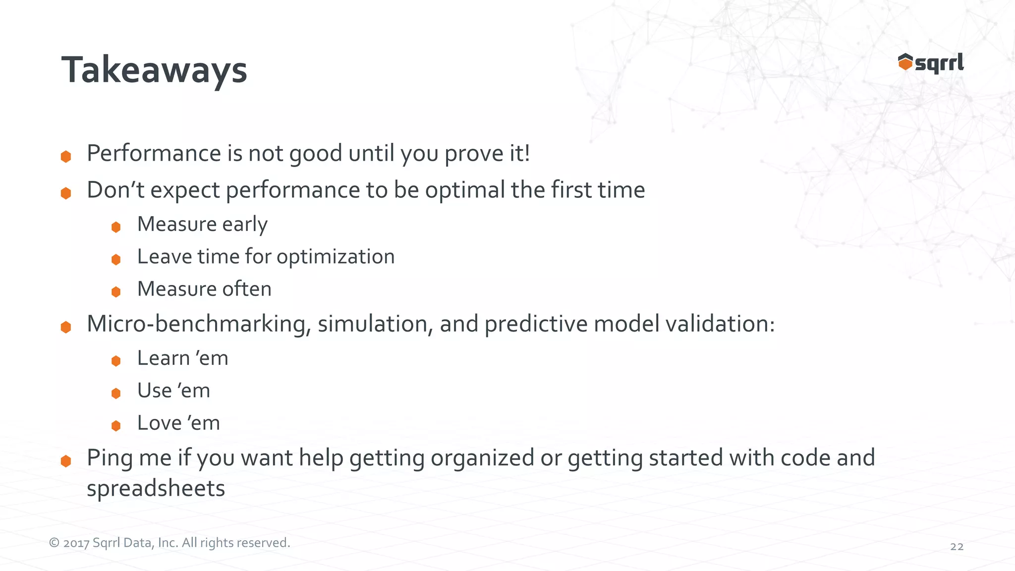 © 2017 Sqrrl Data, Inc. All rights reserved. 22 Takeaways Performance is not good until you prove it! Don’t expect performance to be optimal the first time Measure early Leave time for optimization Measure often Micro-benchmarking, simulation, and predictive model validation: Learn ’em Use ’em Love ’em Ping me if you want help getting organized or getting started with code and spreadsheets 
