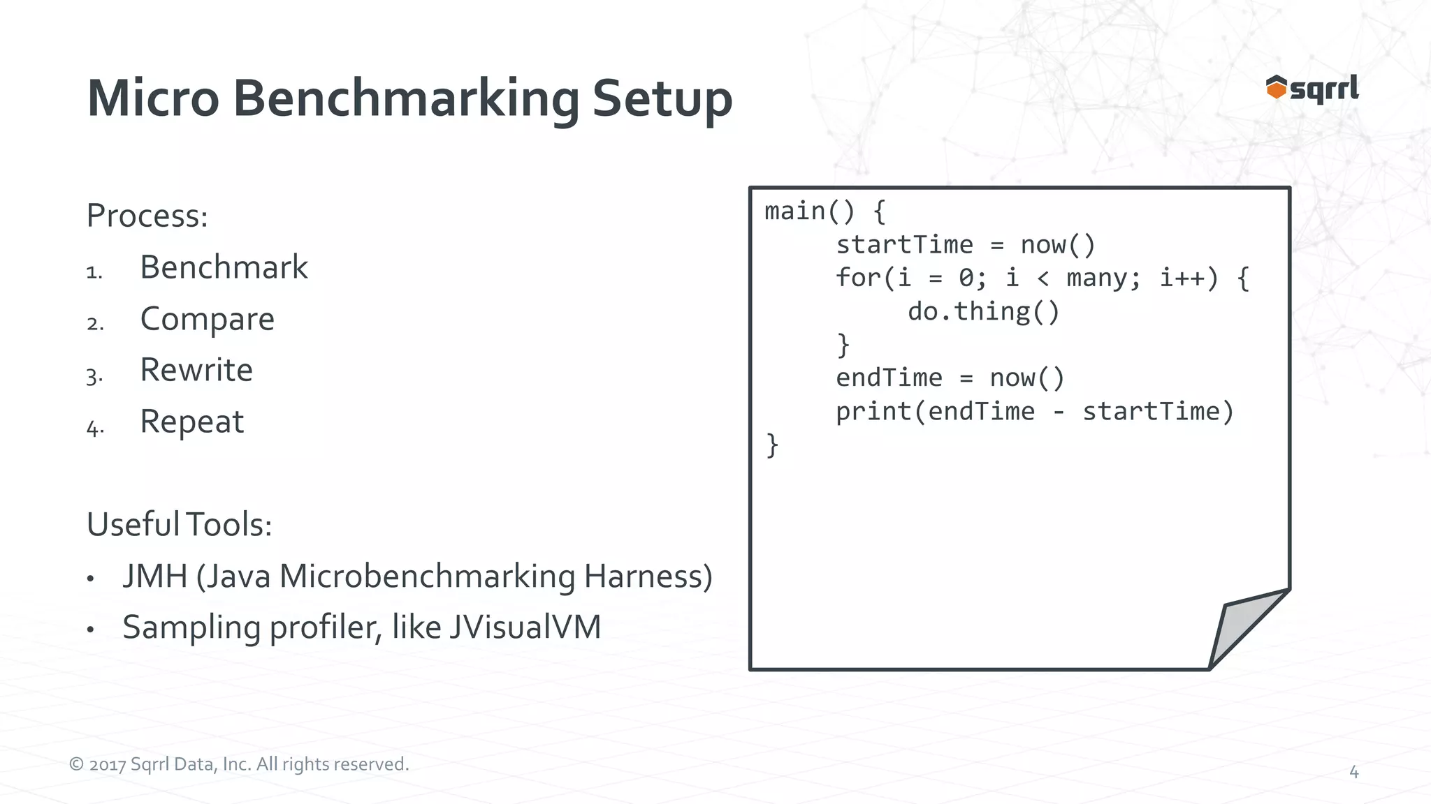 © 2017 Sqrrl Data, Inc. All rights reserved. 4 Micro Benchmarking Setup Process: 1. Benchmark 2. Compare 3. Rewrite 4. Repeat UsefulTools: • JMH (Java Microbenchmarking Harness) • Sampling profiler, like JVisualVM main() { startTime = now() for(i = 0; i < many; i++) { do.thing() } endTime = now() print(endTime - startTime) } 