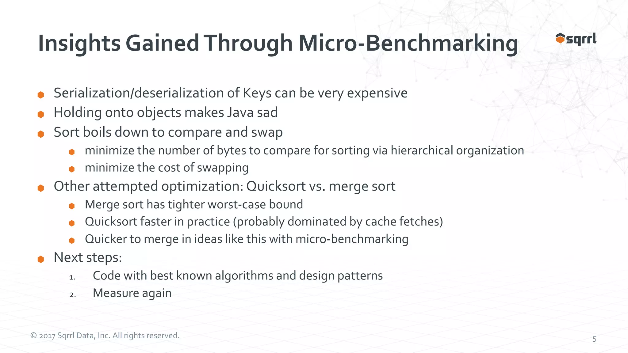 © 2017 Sqrrl Data, Inc. All rights reserved. 5 Insights GainedThrough Micro-Benchmarking Serialization/deserialization of Keys can be very expensive Holding onto objects makes Java sad Sort boils down to compare and swap minimize the number of bytes to compare for sorting via hierarchical organization minimize the cost of swapping Other attempted optimization: Quicksort vs. merge sort Merge sort has tighter worst-case bound Quicksort faster in practice (probably dominated by cache fetches) Quicker to merge in ideas like this with micro-benchmarking Next steps: 1. Code with best known algorithms and design patterns 2. Measure again 