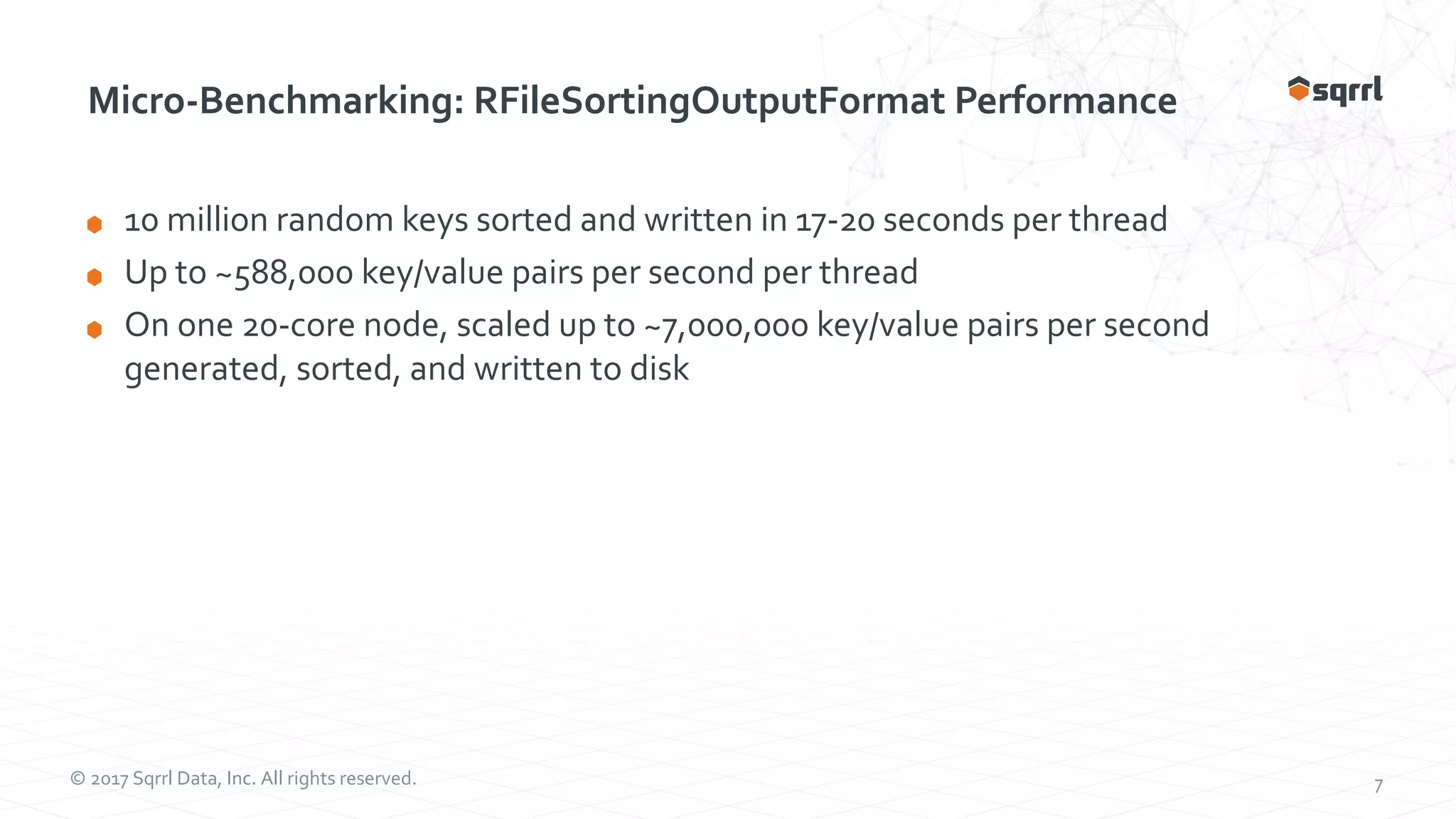 © 2017 Sqrrl Data, Inc. All rights reserved. 7 Micro-Benchmarking: RFileSortingOutputFormat Performance 10 million random keys sorted and written in 17-20 seconds per thread Up to ~588,000 key/value pairs per second per thread On one 20-core node, scaled up to ~7,000,000 key/value pairs per second generated, sorted, and written to disk 