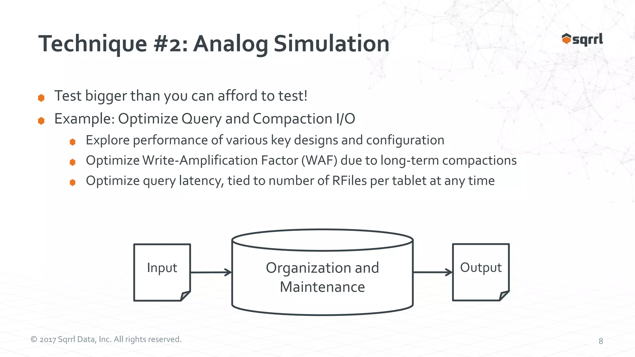 © 2017 Sqrrl Data, Inc. All rights reserved. 8 Technique #2: Analog Simulation Test bigger than you can afford to test! Example: Optimize Query and Compaction I/O Explore performance of various key designs and configuration Optimize Write-Amplification Factor (WAF) due to long-term compactions Optimize query latency, tied to number of RFiles per tablet at any time Input Organization and Maintenance Output 