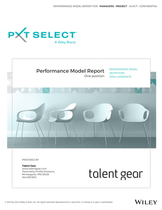 PERFORMANCE MODEL REPORT FOR MANAGERS - PROJECT 04.18.17 CONFIDENTIAL
© 2017 by John Wiley & Sons, Inc. All rights reserved. Reproduction in any form, in whole or in part, is prohibited.
Performance Model Report
One position
PERFORMANCE MODEL
DEFINITIONS
IDEAL CANDIDATE
PROVIDED BY
Talent Gear
www.talentgear.com
Personality Proﬁle Solutions
Minneapolis, MN 55426
844.299.5812
 
