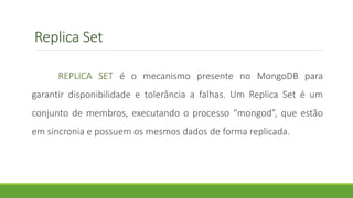 Replica Set
REPLICA SET é o mecanismo presente no MongoDB para
garantir disponibilidade e tolerância a falhas. Um Replica Set é um
conjunto de membros, executando o processo “mongod”, que estão
em sincronia e possuem os mesmos dados de forma replicada.
 