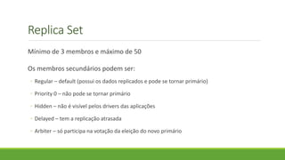Replica Set
Mínimo de 3 membros e máximo de 50
Os membros secundários podem ser:
◦ Regular – default (possui os dados replicados e pode se tornar primário)
◦ Priority 0 – não pode se tornar primário
◦ Hidden – não é visível pelos drivers das aplicações
◦ Delayed – tem a replicação atrasada
◦ Arbiter – só participa na votação da eleição do novo primário
 