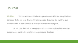 Journal
JOURNAL é o mecanismo utilizado para garantir consistência e integridade ao
banco de dados em caso de uma falha inesperada. O Journal são registros que
mantém todas as operações de escrita que ocorrem no MongoDB.
Em um caso de crash, o MongoDB utiliza o Journal para verificar se todas
as operações registradas nele foram persistidas no database.
 