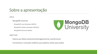 Sobre a apresentação
IDEIA
◦ MongoDB University
◦ MongoDB for Java Developers (M101J)
◦ MongoDB for Node.js Developers (M101JS)
◦ MongoDB Performance (M201)
OBJETIVO
◦ Fatores que afetam positivamente/negativamente a performance
◦ Ferramentas e comandos utilitários que podemos utilizar para análise
 