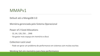 MMAPv1
Default até o MongoDB 3.0
Memória gerenciada pelo Sistema Operacional
Power of 2 Sized Allocations
◦ 32, 64, 128, 256 ... 2MB
◦ Vai gastar mais espaço em memória e disco
Collection Lock Level
◦ Pode ser gerar um problema de performance em sistemas com muitas escritas
Working Set em memória para boa performance
 