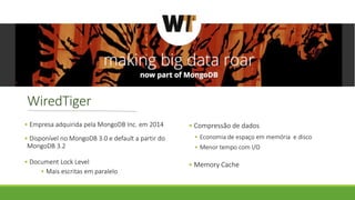 WiredTiger
• Empresa adquirida pela MongoDB Inc. em 2014
• Disponível no MongoDB 3.0 e default a partir do
MongoDB 3.2
• Document Lock Level
• Mais escritas em paralelo
• Compressão de dados
• Economia de espaço em memória e disco
• Menor tempo com I/O
• Memory Cache
 