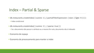 Index – Partial & Sparse
• db.restaurants.createIndex( { cuisine: 1 }, { partialFilterExpression: { stars: { $gte: 4 } } } )
• Index condicional
• db.restaurants.createIndex( { cuisine: 1 } , { sparse: true } )
• Se o documento não possuir o atributo ou o mesmo for nulo, documento não é indexado
• Economia de espaço
• Economia de processamento para manter o index
 
