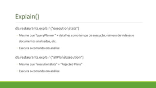 Explain()
db.restaurants.explain(“executionStats”)
◦ Mesmo que “queryPlanner” + detalhes como tempo de execução, número de indexes e
documentos analisados, etc.
◦ Executa o comando em análise
db.restaurants.explain(“allPlansExecution”)
◦ Mesmo que “executionStats” + “Rejected Plans”
◦ Executa o comando em análise
 