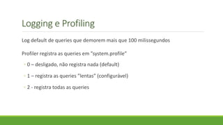 Logging e Profiling
Log default de queries que demorem mais que 100 milissegundos
Profiler registra as queries em ”system.profile”
◦ 0 – desligado, não registra nada (default)
◦ 1 – registra as queries ”lentas” (configurável)
◦ 2 - registra todas as queries
 