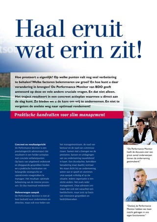 Haal eruit
wat erin zit!
Hoe presteert u eigenlijk? Op welke punten valt nog veel verbetering
te behalen? Welke factoren belemmeren uw groei? En hoe kunt u daar
verandering in brengen? De Performance Monitor van BDO geeft
antwoord op deze en vele andere cruciale vragen. En dat niet alleen.
Het traject resulteert in een concreet actieplan waarmee u direct aan
de slag kunt. Zo bieden we u de kans om vrij te ondernemen. En niet te
vergeten: de snelste weg naar optimaal rendement!

Praktische handvatten voor slim management




Concreet en resultaatgericht         het managementteam, de raad van
De Performance Monitor is een        bestuur en de raad van commissa-       “De Performance Monitor
prestatiegericht adviestraject dat   rissen. Samen met u brengen we de      heeft de discussie over een
resulteert in een helder actieplan   prestaties, kansen en uitdagingen      groot aantal onderwerpen
met concrete verbeterpunten.         van uw onderneming nauwlettend         binnen de onderneming
Op basis van uitgebreid onderzoek    in kaart. Een doordachte, betrokken    gestimuleerd.”
en diepgaande gesprekken bieden      benadering staat daarbij centraal.
we u praktische handvatten om        We staan dicht bij uw onderneming,
belangrijke strategische en          weten wat er speelt en stemmen
operationele vraagstukken te         onze aanpak volledig af op úw
managen. Het resultaat: optimale     situatie. Iedere organisatie is ten-
beheersing van de interne proces-    slotte anders. Net zoals ieder
sen. En dus maximaal rendement!      management. Onze adviezen ont-
                                     staan dan ook niet vanachter een
Weloverwogen aanpak                  beeldscherm, maar juist op basis
De Performance Monitor is niet al-   van intensieve gesprekken en
leen bedoeld voor ondernemers en     bedrijfsbezoeken.
directies, maar ook voor leden van
                                                                            “Dankzij de Performance
                                                                            Monitor hebben we meer
                                                                            inzicht gekregen in ons
                                                                            eigen functioneren.”
 