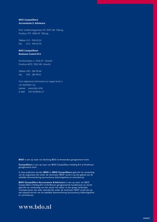 BDO CampsObers
Accountants & Adviseurs

Prof. Cobbenhagenlaan 95, 5037 DB Tilburg
Postbus 757, 5000 AT Tilburg

Telefoon 013 - 594 02 02
Fax      013 - 594 02 94

BDO CampsObers
Business Control B.V.

Winthontlaan 2, 3526 KV Utrecht
Postbus 4053, 3502 HB Utrecht

Telefoon 030 - 284 99 60
Fax      030 - 284 99 61

Voor algemene informatie en vragen kunt u
ons bereiken via:
Internet www.bdo.nl/bc
E-mail info-bc@bdo.nl




BDO is een op naam van Stichting BDO te Amsterdam geregistreerd merk.

CampsObers is een op naam van BDO CampsObers Holding B.V. te Eindhoven
geregistreerd merk.

In deze publicatie worden BDO en BDO CampsObers gebruikt ter aanduiding
van de organisatie die onder de merknaam ‘BDO’ actief is op het gebied van de
zakelijke dienstverlening (accountancy, belastingadvies en consultancy).

BDO CampsObers Accountants & Adviseurs is een op naam van BDO
Camps-Obers Holding B.V. te Eindhoven geregistreerde handelsnaam en wordt
gebruikt ter aanduiding van een aantal met elkaar in een groep verbonden
rechtspersonen, die ieder afzonderlijk onder de merknaam ‘BDO’ actief zijn op
een bepaald terrein van de zakelijke dienstverlening (accountancy, belastingadvies
en consultancy).




www.bdo.nl
                                                                                     BM0827
 