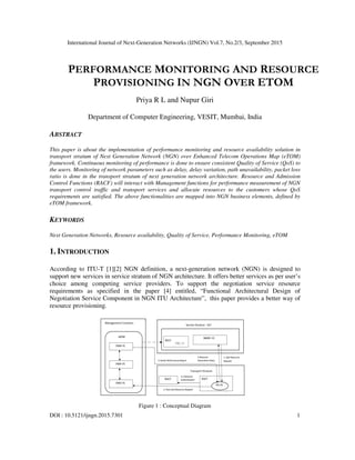 International Journal of Next-Generation Networks (IJNGN) Vol.7, No.2/3, September 2015
DOI : 10.5121/ijngn.2015.7301 1
PERFORMANCE MONITORING AND RESOURCE
PROVISIONING IN NGN OVER ETOM
Priya R L and Nupur Giri
Department of Computer Engineering, VESIT, Mumbai, India
ABSTRACT
This paper is about the implementation of performance monitoring and resource availability solution in
transport stratum of Next Generation Network (NGN) over Enhanced Telecom Operations Map (eTOM)
framework. Continuous monitoring of performance is done to ensure consistent Quality of Service (QoS) to
the users. Monitoring of network parameters such as delay, delay variation, path unavailability, packet loss
ratio is done in the transport stratum of next generation network architecture. Resource and Admission
Control Functions (RACF) will interact with Management functions for performance measurement of NGN
transport control traffic and transport services and allocate resources to the customers whose QoS
requirements are satisfied. The above functionalities are mapped into NGN business elements, defined by
eTOM framework.
KEYWORDS
Next Generation Networks, Resource availability, Quality of Service, Performance Monitoring, eTOM
1. INTRODUCTION
According to ITU-T [1][2] NGN definition, a next-generation network (NGN) is designed to
support new services in service stratum of NGN architecture. It offers better services as per user’s
choice among competing service providers. To support the negotiation service resource
requirements as specified in the paper [4] entitled, “Functional Architectural Design of
Negotiation Service Component in NGN ITU Architecture”, this paper provides a better way of
resource provisioning.
Figure 1 : Conceptual Diagram
 