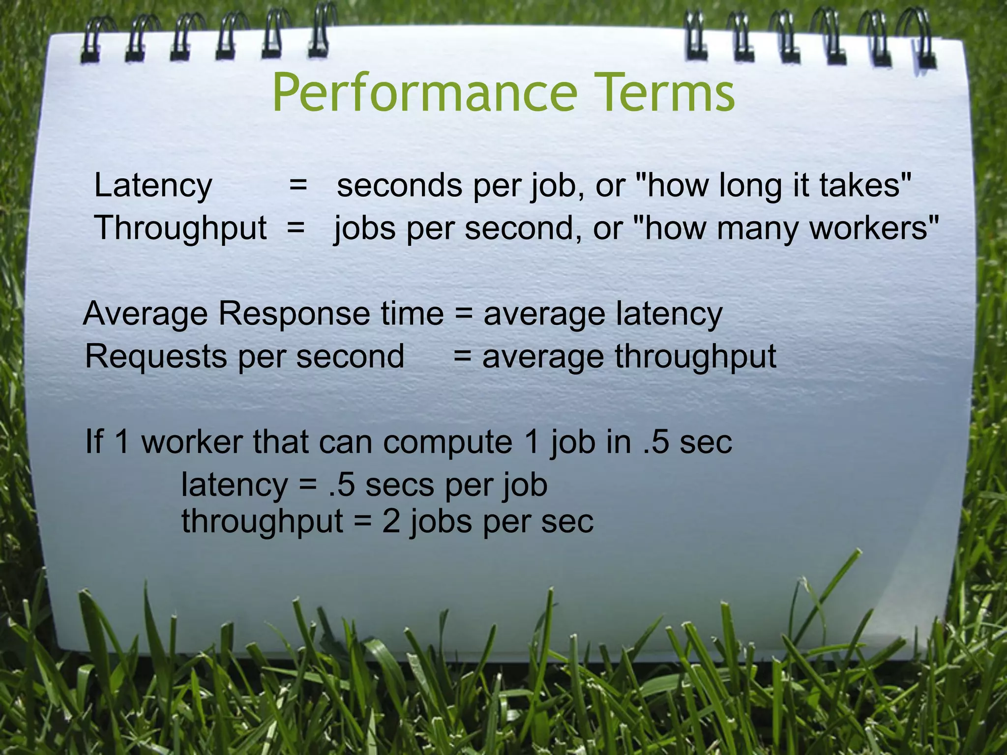 Performance Terms
Latency    = seconds per job, or "how long it takes"
Throughput = jobs per second, or "how many workers"

Average Response time = average latency
Requests per second = average throughput

If 1 worker that can compute 1 job in .5 sec
       latency = .5 secs per job
       throughput = 2 jobs per sec
 
