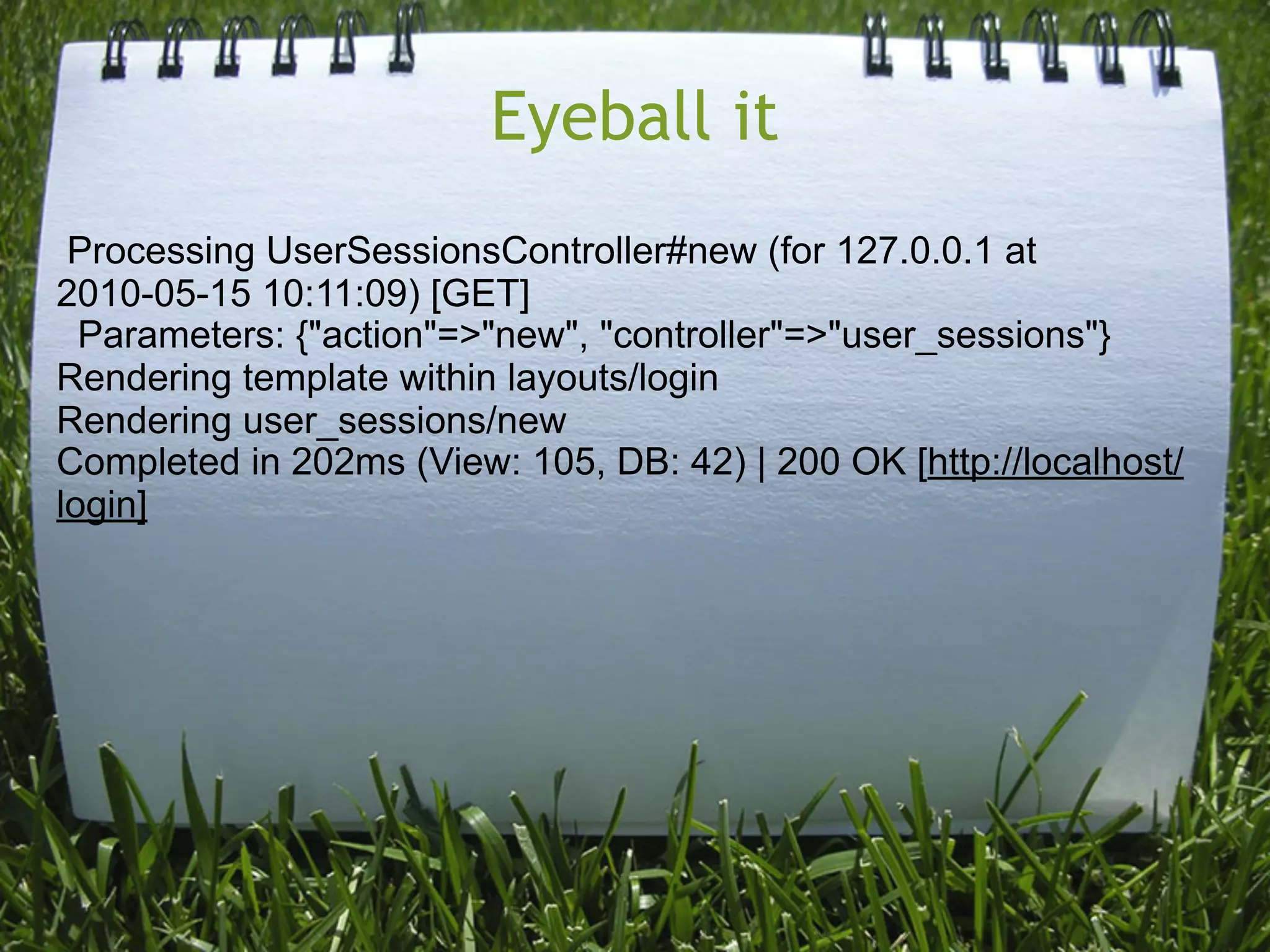 Eyeball it
 Processing UserSessionsController#new (for 127.0.0.1 at
2010-05-15 10:11:09) [GET]
  Parameters: {"action"=>"new", "controller"=>"user_sessions"}
Rendering template within layouts/login
Rendering user_sessions/new
Completed in 202ms (View: 105, DB: 42) | 200 OK [http://localhost/
login]
 
