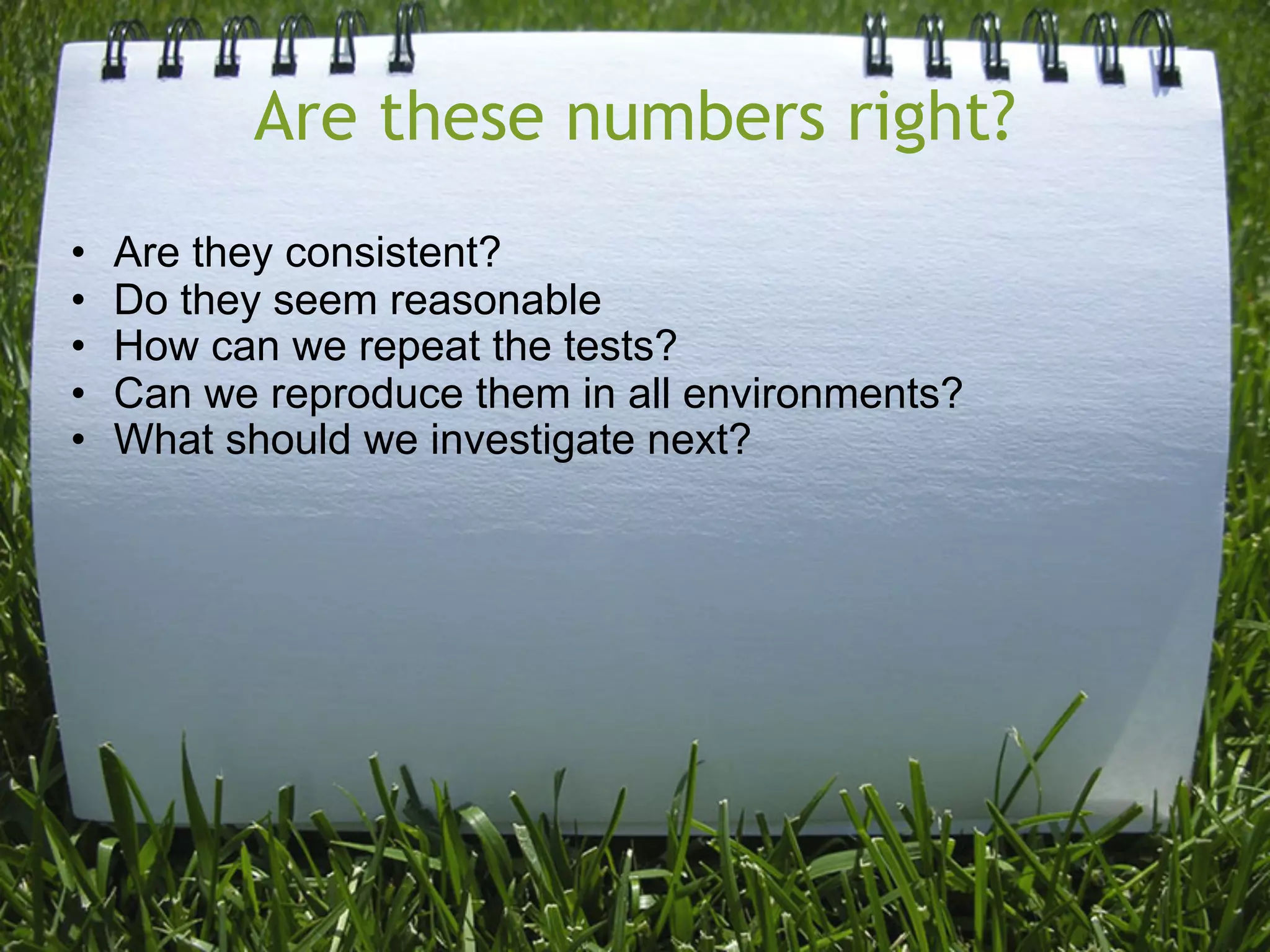Are these numbers right?
•   Are they consistent?
•   Do they seem reasonable
•   How can we repeat the tests?
•   Can we reproduce them in all environments?
•   What should we investigate next?
 