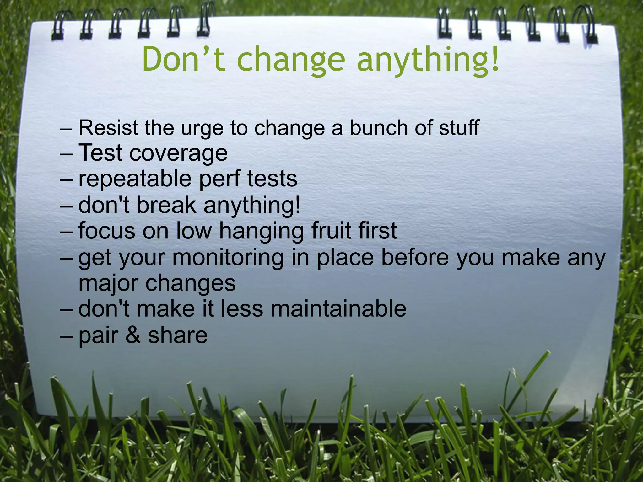 Don’t change anything!
– Resist the urge to change a bunch of stuff
– Test coverage
– repeatable perf tests
– don't break anything!
– focus on low hanging fruit first
– get your monitoring in place before you make any
  major changes
– don't make it less maintainable
– pair & share
 