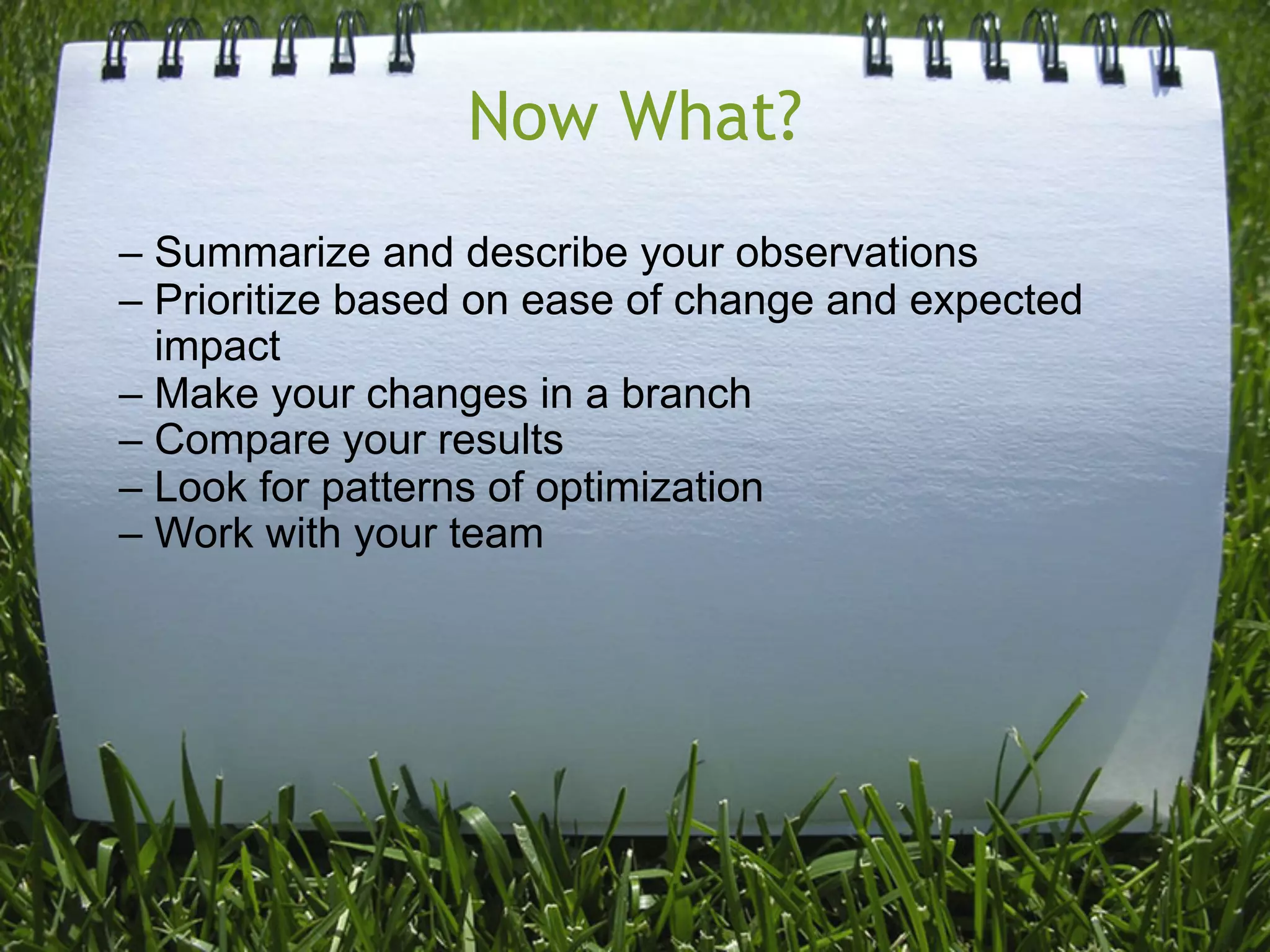 Now What?
– Summarize and describe your observations
– Prioritize based on ease of change and expected
  impact
– Make your changes in a branch
– Compare your results
– Look for patterns of optimization
– Work with your team
 