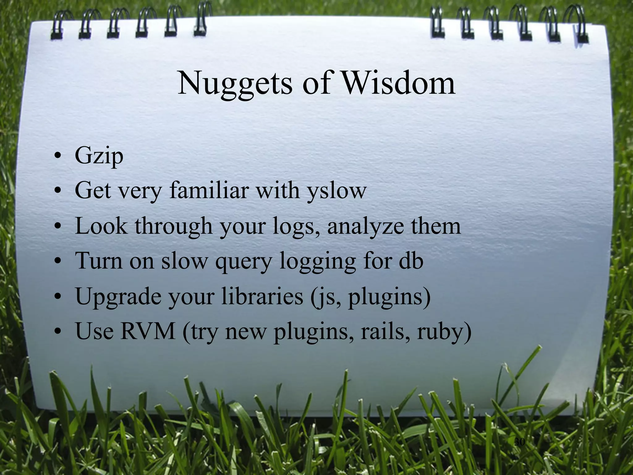 Nuggets of Wisdom
•   Gzip
•   Get very familiar with yslow
•   Look through your logs, analyze them
•   Turn on slow query logging for db
•   Upgrade your libraries (js, plugins)
•   Use RVM (try new plugins, rails, ruby)



                                             30
 