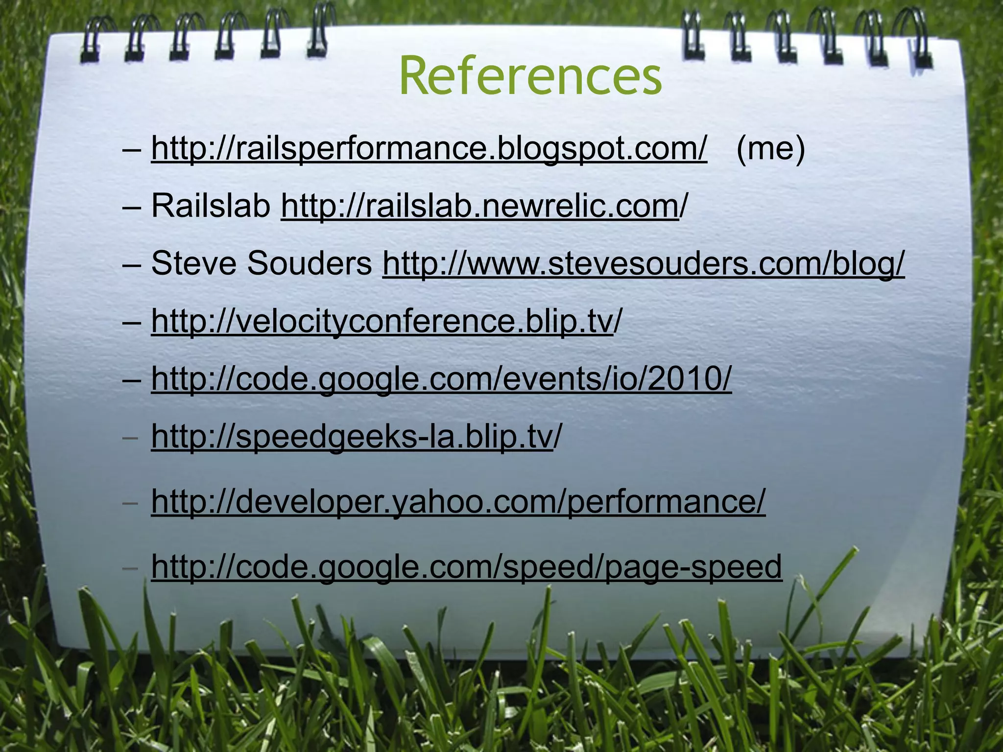 References
– http://railsperformance.blogspot.com/ (me)
– Railslab http://railslab.newrelic.com/
– Steve Souders http://www.stevesouders.com/blog/
– http://velocityconference.blip.tv/
– http://code.google.com/events/io/2010/
–   http://speedgeeks-la.blip.tv/
–   http://developer.yahoo.com/performance/
–   http://code.google.com/speed/page-speed
 