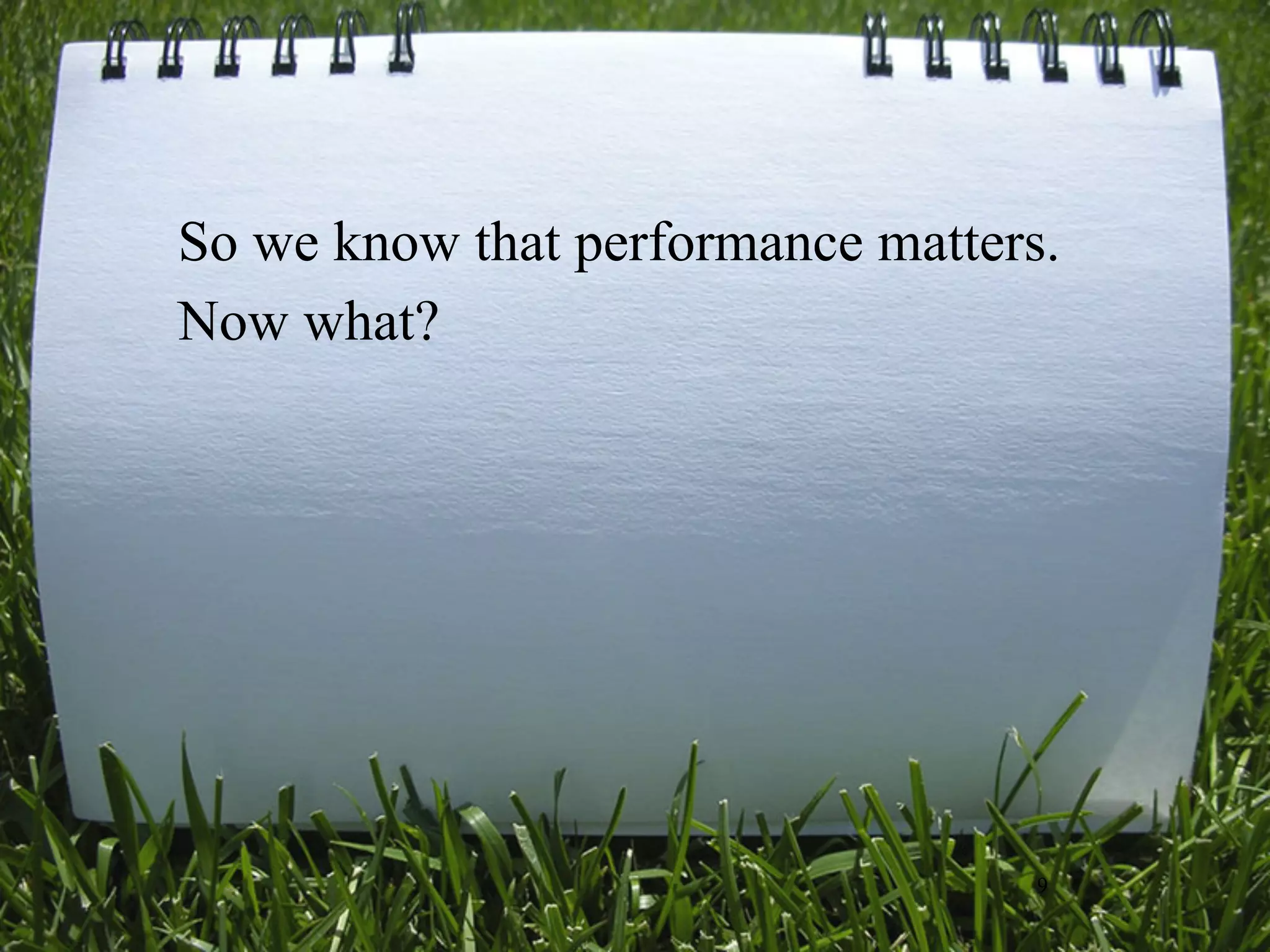 So we know that performance matters.
Now what?




                                   9
 