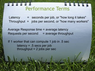 Performance Terms
Latency    = seconds per job, or "how long it takes"
Throughput = jobs per second, or "how many workers"

Average Response time = average latency
Requests per second = average throughput

If 1 worker that can compute 1 job in .5 sec
       latency = .5 secs per job
       throughput = 2 jobs per sec
 