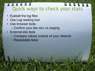 Quick ways to check your stats
• Eyeball the log files
• Use Log reading tool
• Use browser tools
  o Confirm your dev env vs staging
• External site tests
  o Compare values outside of your network
  o Repeatable tests
 