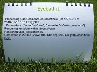 Eyeball it
 Processing UserSessionsController#new (for 127.0.0.1 at
2010-05-15 10:11:09) [GET]
  Parameters: {"action"=>"new", "controller"=>"user_sessions"}
Rendering template within layouts/login
Rendering user_sessions/new
Completed in 202ms (View: 105, DB: 42) | 200 OK [http://localhost/
login]
 