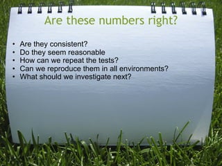 Are these numbers right?
•   Are they consistent?
•   Do they seem reasonable
•   How can we repeat the tests?
•   Can we reproduce them in all environments?
•   What should we investigate next?
 