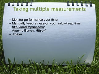 Taking multiple measurements
– Monitor performance over time
– Manually keep an eye on your yslow/resp time
– http://loadimpact.com/
– Apache Bench, Httperf
– Jmeter
 