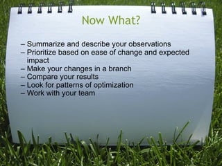 Now What?
– Summarize and describe your observations
– Prioritize based on ease of change and expected
  impact
– Make your changes in a branch
– Compare your results
– Look for patterns of optimization
– Work with your team
 